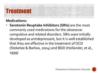 Treatment
Medications:
• Serotonin Reuptake Inhibitors (SRIs) are the most
commonly used medications for the obsessive-
compulsive and related disorders. SRIs ware initially
developed as antidepressant, but it is well established
that they are effective in the treatment of OCD
(Steketee & Barlow, 2004) and BDD (Hollander, et al.,
1999)
Obsessive-Compulsive Disorder
 