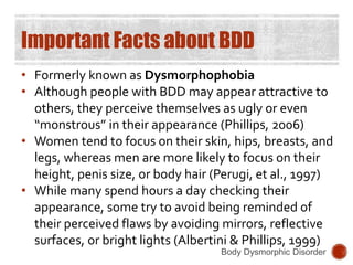 Important Facts about BDD
• Formerly known as Dysmorphophobia
• Although people with BDD may appear attractive to
others, they perceive themselves as ugly or even
“monstrous” in their appearance (Phillips, 2006)
• Women tend to focus on their skin, hips, breasts, and
legs, whereas men are more likely to focus on their
height, penis size, or body hair (Perugi, et al., 1997)
• While many spend hours a day checking their
appearance, some try to avoid being reminded of
their perceived flaws by avoiding mirrors, reflective
surfaces, or bright lights (Albertini & Phillips, 1999)
Body Dysmorphic Disorder
 