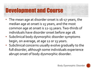Development and Course
• The mean age at disorder onset is 16-17 years, the
median age at onset is 15 years, and the most
common age at onset is 12-13 years.Two-thirds of
individuals have disorder onset before age 18.
• Subclinical body dysmorphic disorder symptoms
begin, on average, at age 12 or 13 years.
• Subclinical concerns usually evolve gradually to the
full disorder, although some individuals experience
abrupt onset of body dysmorphic disorder.
Body Dysmorphic Disorder
 