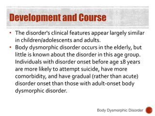 Development and Course
• The disorder's clinical features appear largely similar
in children/adolescents and adults.
• Body dysmorphic disorder occurs in the elderly, but
little is known about the disorder in this age group.
Individuals with disorder onset before age 18 years
are more likely to attempt suicide, have more
comorbidity, and have gradual (rather than acute)
disorder onset than those with adult-onset body
dysmorphic disorder.
Body Dysmorphic Disorder
 