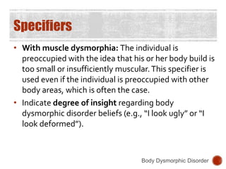 Specifiers
• With muscle dysmorphia: The individual is
preoccupied with the idea that his or her body build is
too small or insufficiently muscular.This specifier is
used even if the individual is preoccupied with other
body areas, which is often the case.
• Indicate degree of insight regarding body
dysmorphic disorder beliefs (e.g., “I look ugly” or “I
look deformed”).
Body Dysmorphic Disorder
 