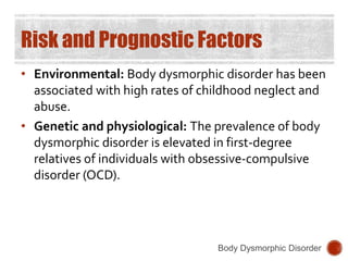 Risk and Prognostic Factors
• Environmental: Body dysmorphic disorder has been
associated with high rates of childhood neglect and
abuse.
• Genetic and physiological: The prevalence of body
dysmorphic disorder is elevated in first-degree
relatives of individuals with obsessive-compulsive
disorder (OCD).
Body Dysmorphic Disorder
 