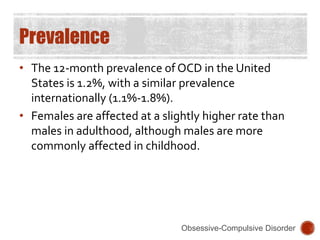 Prevalence
• The 12-month prevalence of OCD in the United
States is 1.2%, with a similar prevalence
internationally (1.1%-1.8%).
• Females are affected at a slightly higher rate than
males in adulthood, although males are more
commonly affected in childhood.
Obsessive-Compulsive Disorder
 