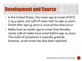 Development and Course
• In the United States, the mean age at onset of OCD
is 19.5 years, and 25% of cases start by age 14 years.
Onset after age 35 years is unusual but does occur.
• Males have an earlier age at onset than females:
nearly 25% of males have onset before age 10 years.
The onset of symptoms is typically gradual;
however, acute onset has also been reported.
Obsessive-Compulsive Disorder
 
