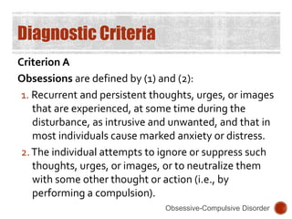 Diagnostic Criteria
Criterion A
Obsessions are defined by (1) and (2):
1. Recurrent and persistent thoughts, urges, or images
that are experienced, at some time during the
disturbance, as intrusive and unwanted, and that in
most individuals cause marked anxiety or distress.
2.The individual attempts to ignore or suppress such
thoughts, urges, or images, or to neutralize them
with some other thought or action (i.e., by
performing a compulsion).
Obsessive-Compulsive Disorder
 