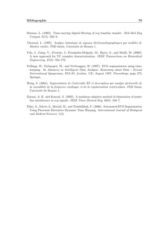 Bibliographie 79
Sörnmo, L. (1993). Time-varying digital ﬁltering of ecg baseline wander. Med Biol Eng
Comput, 31(5) :503–8.
Thoraval, L. (1995). Analyse statistique de signaux électrocardiographiques par modèles de
Markov cachés. PhD thesis, Université de Rennes 1.
Vila, J., Gang, Y., Presedo, J., Fernández-Delgado, M., Barro, S., and Malik, M. (2000).
A new approach for TU complex characterization. IEEE Transactions on Biomedical
Engineering, 47(6) :764–772.
Vullings, H., Verhaegen, M., and Verbruggen, H. (1997). ECG segmentation using time-
warping. In Advances in Intelligent Data Analysis. Reasoning about Data : Second
International Symposium, IDA-97, London, UK, August 1997. Proceedings, page 275.
Springer.
Wong, S. (2004). Segmentation de l’intervalle RT et description par analyse factorielle de
la variabilité de la fréquence cardiaque et de la repolarisation ventriculaire. PhD thesis,
Université de Rennes 1.
Ziarani, A. K. and Konrad, A. (2002). A nonlinear adaptive method of elimination of power
line interference in ecg signals. IEEE Trans Biomed Eng, 49(6) :540–7.
Zifan, A., Saberi, S., Moradi, M., and Towhidkhah, F. (2006). Automated ECG Segmentation
Using Piecewise Derivative Dynamic Time Warping. International Journal of Biological
and Medical Sciences, 1(3).
 