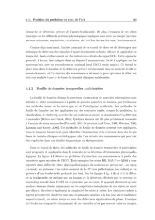 4.1. Position du problème et état de l’art 83
démarche de détection précoce de l’apnée-bradycardie. De plus, l’examen de ces séries
renseigne sur les diﬀérents systèmes physiologiques impliqués dans cette pathologie (système
nerveux autonome, respiratoire, circulatoire, etc.) et leur interaction avec l’environnement.
Comme déjà mentionné, l’intérêt principal de ce travail de thèse est de développer une
technique de détection des épisodes d’apnée-bradycardie robuste, eﬃcace et applicable en
temps-réel, basée exclusivement sur des indicateurs extraits du signal ECG. Cette approche
pourrait, à terme, être intégrée dans un dispositif communicant, facile à appliquer sur les
nouveaux-nés, avec un encombrement minimal (seul l’ECG serait acquis). Ce travail se
place donc dans le domaine de la détection précoce d’événements dans un contexte bruité et
non-stationnaire, où l’extraction des connaissances nécessaires pour optimiser la détection
doit être réalisée à partir de bases de données cliniques multivariées.
4.1.2 Fouille de données temporelles multivariées
La fouille de données désigne le processus d’extraction de nouvelles informations non-
triviales et utiles (connaissances) à partir de grandes quantités de données, par l’utilisation
des méthodes issues de la statistique et de l’intelligence artiﬁcielle. Les méthodes de
fouille de données ont été appliquées sur des contextes variés, comme la prédiction, la
classiﬁcation, le clustering, la recherche par contenu ou encore la visualisation et la détection
d’anomalies [Witten and Frank, 2005]. Quelques travaux ont été plus précisément consacrés
à l’analyse de séries temporelles [Povinelli, 2001; Kantardzic and Press, 2003; Mörchen, 2006;
Laxman and Sastry, 2006]. Ces méthodes de fouille de données peuvent être appliquées,
dans le domaine biomédical, pour identiﬁer l’information utile contenue dans des larges
bases de données cliniques ou biologiques, aﬁn d’en extraire des connaissances qui pourront
être exploitées dans une ﬁnalité diagnostique ou thérapeutique.
Dans ce travail de thèse, des méthodes de fouille de données temporelles et multivariées
sont proposées et appliquées dans le contexte de la détection d’événements physiopatho-
logiques. La ﬁgure 4.1 illustre ce problème d’extraction des connaissances à partir des
caractéristiques extraites de l’ECG. Trois exemples des séries RR, RAMP et QRSd y sont
reportés dans diﬀérents états physiopathologiques du nouveau-né prématuré : au repos
(en haut), en présence d’un ralentissement de la FC non pathologique (au milieu) et en
présence d’une bradycardie profonde (en bas). Sur les ﬁgures 4.1g, 4.1h et 4.1i, le début
de la bradycardie est indiqué par un losange et la détection eﬀectuée par le système de
monitoring installé dans l’USIN est représentée par un cercle. Il apparaît clairement qu’une
analyse classique (basée uniquement sur les amplitudes instantanées de ces séries) ne serait
pas eﬃcace. On observe également la complexité des séries à traiter. Les tendances cachées à
repérer peuvent être observées dans une ou plusieurs variables à la fois (cas uni et multivarié
respectivement), en même temps ou avec des diﬀérences signiﬁcatives de phase. L’analyse
de l’évolution temporelle (dynamique) de ces variables n’est pas souvent prise en compte,
 
