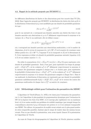 4.3. Rappel de la méthode proposée par DUMONT J. 95
les diﬀérentes distributions de durées et des observations peut être trouvée dans YU [Yu,
2010]. Dans l’approche proposée par DUMONT, la distribution des durées des états pi(d) et
la distribution d’observation bi(νk) sont modélisées par une densité de probabilité gaussienne
de type :
f(x; µ, σ2
) =
1
σ
√
2π
e−1
2 (x−µ
σ )
2
(4.12)
pour le cas univarié où x correspond aux données associées aux durées des états et aux
données associées aux observations et µ et σ2 déﬁnissent respectivement la moyenne et la
variance de x. Pour le cas multivarié, elle est déﬁnie comme :
f(x; µ, Σ) =
1
(2π)n/2|Σ|1/2
e−
1
2(x−µ)TΣ−1(x−µ)
(4.13)
où x correspond aux données associées aux observations multivariées, n est le nombre de
dimensions, µ est le vecteur de moyennes de x (µ ∈ Rn), Σ est la matrice de covariance semi-
déﬁnie positive de x (Σ ∈ Rn×n), l’exposant T est la transposée et |Σ| est le déterminant de
Σ. Cette expression se réduit à la densité de probabilité gaussienne univariée (équation 4.12)
si Σ est un scalaire (matrice 1 × 1).
On utilise la nomenclature f(x) ∼ N(µ, σ2) (où f(x) ∼ N(µ, Σ)) pour représenter cette
densité de probabilité gaussienne. Ainsi, d’une part, pour représenter les temps de passage
pi(d) ∼ N(µd
i , σd
i
2
), où les scalaires µd
i et σd
i
2
déﬁnissent respectivement la moyenne et
la variance des gaussiennes assignées à chaque état i, et d’autre part, pour représenter
la probabilité d’observation bi(νk) ∼ N(µνk
i , σνk
i
2
), où les scalaires µνk
i et σνk
i
2
déﬁnissent
respectivement la moyenne et la variance des gaussiennes assignées à chaque état i. Dans le
cas multivarié, la distribution d’observation est représentée par une densité de probabilité
gaussienne multidimensionnelle bi(νk) ∼ N(µνk
i , Σνk
i ), où µνk
i est le vecteur des centres des
gaussiennes multivariées de chaque état et Σνk
i sa matrice de covariance.
4.3.2 Méthodologie utilisée pour l’estimation des paramètres des MSMC
L’algorithme de Viterbi [Forney Jr, 1973] a été choisi pour l’estimation des paramètres
car i) c’est l’algorithme le plus populaire de programmation dynamique pour l’estimation du
MV de la séquence des états d’un MMC, ii) il converge plus rapidement vers un maximum
local, iii) il est moins sensible aux problèmes de stabilité numérique (par exemple lorsque les
vraisemblances observées bj(νk) deviennent très petites) et iv) il est aisément transposable
aux MSMC. Par ailleurs, les paramètres du modèle seront estimés avec le plus grand nombre
de séries temporelles possibles, limitant ainsi le risque de tomber dans des minima locaux
erronés. Pour ne pas alourdir la présentation, nous avons reporté Annexe D la présentation
de l’algorithme de Viterbi.
Au cours de l’étape de rétropropagation de l’algorithme de Viterbi, plusieurs variables
 