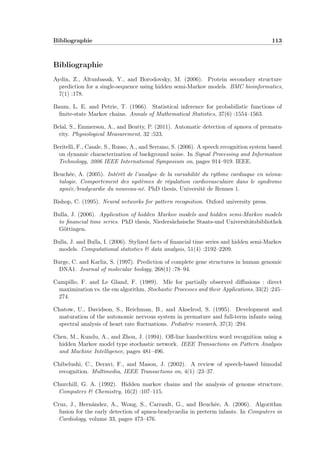 Bibliographie 113
Bibliographie
Aydin, Z., Altunbasak, Y., and Borodovsky, M. (2006). Protein secondary structure
prediction for a single-sequence using hidden semi-Markov models. BMC bioinformatics,
7(1) :178.
Baum, L. E. and Petrie, T. (1966). Statistical inference for probabilistic functions of
ﬁnite-state Markov chains. Annals of Mathematical Statistics, 37(6) :1554–1563.
Belal, S., Emmerson, A., and Beatty, P. (2011). Automatic detection of apnoea of prematu-
rity. Physiological Measurement, 32 :523.
Beritelli, F., Casale, S., Russo, A., and Serrano, S. (2006). A speech recognition system based
on dynamic characterization of background noise. In Signal Processing and Information
Technology, 2006 IEEE International Symposium on, pages 914–919. IEEE.
Beuchée, A. (2005). Intérêt de l’analyse de la variabilité du rythme cardiaque en néona-
talogie. Comportement des systèmes de régulation cardiovasculaire dans le syndrome
apnée/bradycardie du nouveau-né. PhD thesis, Université de Rennes 1.
Bishop, C. (1995). Neural networks for pattern recognition. Oxford university press.
Bulla, J. (2006). Application of hidden Markov models and hidden semi-Markov models
to ﬁnancial time series. PhD thesis, Niedersächsische Staats-und Universitätsbibliothek
Göttingen.
Bulla, J. and Bulla, I. (2006). Stylized facts of ﬁnancial time series and hidden semi-Markov
models. Computational statistics & data analysis, 51(4) :2192–2209.
Burge, C. and Karlin, S. (1997). Prediction of complete gene structures in human genomic
DNA1. Journal of molecular biology, 268(1) :78–94.
Campillo, F. and Le Gland, F. (1989). Mle for partially observed diﬀusions : direct
maximization vs. the em algorithm. Stochastic Processes and their Applications, 33(2) :245–
274.
Chatow, U., Davidson, S., Reichman, B., and Akselrod, S. (1995). Development and
maturation of the autonomic nervous system in premature and full-term infants using
spectral analysis of heart rate ﬂuctuations. Pediatric research, 37(3) :294.
Chen, M., Kundu, A., and Zhou, J. (1994). Oﬀ-line handwritten word recognition using a
hidden Markov model type stochastic network. IEEE Transactions on Pattern Analysis
and Machine Intelligence, pages 481–496.
Chibelushi, C., Deravi, F., and Mason, J. (2002). A review of speech-based bimodal
recognition. Multimedia, IEEE Transactions on, 4(1) :23–37.
Churchill, G. A. (1992). Hidden markov chains and the analysis of genome structure.
Computers & Chemistry, 16(2) :107–115.
Cruz, J., Hernández, A., Wong, S., Carrault, G., and Beuchée, A. (2006). Algorithm
fusion for the early detection of apnea-bradycardia in preterm infants. In Computers in
Cardiology, volume 33, pages 473–476.
 