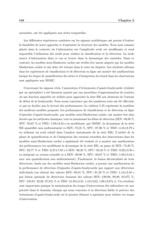 156 Chapitre 5
univariées, ont été appliquées aux séries temporelles.
Les diﬀérentes expériences conduites sur les signaux synthétiques ont permis d’évaluer
la faisabilité de notre approche et d’optimiser la structure des modèles. Nous nous sommes
placés dans le contexte où l’information sur l’amplitude seule est insuﬃsante et rend
impossible l’utilisation des seuils pour réaliser la classiﬁcation et la détection. La seule
source d’information dans ce cas se trouve dans la dynamique des variables. Dans ce
contexte, les modèles semi-Markovien cachés ont révélés être mieux adaptés que les modèles
Markoviens cachés et ont donc été retenus dans le reste du chapitre. Les résultats obtenus
dans les expériences de classiﬁcation et de détection en ligne ont montré des améliorations
lorsque les étapes de quantiﬁcation des séries et d’intégration du retard dans les observations
sont appliquées aux MSMC.
Concernant les signaux réels, l’annotation d’événements d’apnée-bradycardie (réalisée
par un spécialiste) a été ﬁnement ajustée par une procédure d’approximation de courbes,
où une fonction sigmoïde est utilisée pour approcher la série RR aux alentours de l’instant
de début de la bradycardie. Nous avons conscience que des nombreux tests ont été eﬀectués,
ce qui ne facilite pas la lecture des performances. Le tableau 5.25 représente la synthèse
des meilleurs modèles proposés. Les performances de classiﬁcation et de détection en ligne
d’épisodes d’apnée-bradycardie, par modèles semi-Markoviens cachés, ont montré être plus
élevées que les méthodes classiques, tout en minimisant les délais de détection (SEN=89,98 %,
SPC=94,67 % et TRD=1,93±3,34 s en modélisant, par MSMC, la dynamique de la série
RR quantiﬁée non uniformément vs SEN=73,35 %, SPC=87,96 % et TRD=4,16±8,79 s
en utilisant un seuil relatif dans l’analyse instantanée de la série RR). L’utilité de la
phase de quantiﬁcation et de l’intégration des versions retardées des observations dans les
modèles semi-Markoviens cachés a également été évaluée et a montré une amélioration
des performances (en modélisant la dynamique de la série RR, on passe de SEN=74,20 %,
SPC=92,77 % et TRD=6,37±7,83 s à SEN=90,38 %, SPC=92,33 % et TRD=0,92±3,56 s
en intégrant sa version retardée et à SEN=89,98 %, SPC=94,67 % et TRD=1,93±3,34 s
avec une quantiﬁcation non uniformément). Finalement, la fusion décentralisée de trois
détecteurs, basés sur des modèles semi-Markovien cachés, a permis une amélioration de
la performance de détection d’épisodes d’apnée-bradycardie par rapport aux détecteurs
individuels (on obtient des valeurs SEN=93,01 %, SPC=91,29 % et TRD=1,13±3,58 s
par fusion optimale de détecteurs donnant des valeurs SEN={89,88, 90,80, 85,87} %,
SPC={94,67, 92,26, 87,85} % et TRD={1,93±3,34, 1,12±3,62, 1,06±3,87} s). Ces résultats
sont importants puisque la minimisation du temps d’intervention des inﬁrmières est une
priorité dans le domaine clinique qui nous concerne et la détection ﬁable et précoce des
événements d’apnée-bradycardie est le premier élément à optimiser pour réduire ces temps
d’intervention.
 