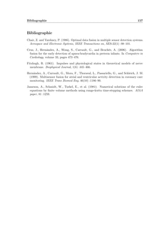 Bibliographie 157
Bibliographie
Chair, Z. and Varshney, P. (1986). Optimal data fusion in multiple sensor detection systems.
Aerospace and Electronic Systems, IEEE Transactions on, AES-22(1) :98–101.
Cruz, J., Hernández, A., Wong, S., Carrault, G., and Beuchée, A. (2006). Algorithm
fusion for the early detection of apnea-bradycardia in preterm infants. In Computers in
Cardiology, volume 33, pages 473–476.
Fitzhugh, R. (1961). Impulses and physiological states in theoretical models of nerve
membrane. Biophysical Journal, 1(6) :445–466.
Hernández, A., Carrault, G., Mora, F., Thoraval, L., Passariello, G., and Schleich, J. M.
(1999). Multisensor fusion for atrial and ventricular activity detection in coronary care
monitoring. IEEE Trans Biomed Eng, 46(10) :1186–90.
Jameson, A., Schmidt, W., Turkel, E., et al. (1981). Numerical solutions of the euler
equations by ﬁnite volume methods using runge-kutta time-stepping schemes. AIAA
paper, 81 :1259.
 