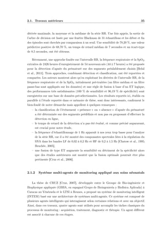 2.1. Travaux antérieurs 35
dérivée maximale, la moyenne et la médiane de la série RR. Une fois appris, la sortie de
l’arbre de décision est lissée par une fenêtre Blackman de 31 échantillons et les début et ﬁn
des épisodes sont cherchés par comparaison à un seuil. Une sensibilité de 78,20 %, une valeur
prédictive positive de 68,70 %, un temps de retard médian de 7 secondes et un écart-type
de 8,5 secondes, ont été obtenus.
Récemment, une approche fondée sur l’intervalle RR, la fréquence respiratoire et la SpO2,
extraites de 2426 heures d’enregistrement de 54 nouveaux-nés (44±7 heures) a été proposée
pour la détection d’apnée du prématuré sur des segments préalablement choisis [Belal
et al., 2011]. Trois approches, combinant détection et classiﬁcation, ont été reportées et
comparées. Les auteurs montrent alors qu’en exploitant les dérivées de l’intervalle RR, de la
fréquence respiratoire et de la SpO2, initialement pré-traitées (un ﬁltre médian et un ﬁltre
passe-bas sont appliqués sur les données) et une règle de fusion à base d’un ET logique,
des performances très satisfaisantes (100 % de sensibilité et 96,19 % de spéciﬁcité) sont
enregistrées sur une base de données pré-sélectionnées. Les résultats reportés ici, établis en
parallèle à l’étude reportée dans ce mémoire de thèse, sont donc intéressants, conﬁrment le
bien-fondé de notre démarche mais appellent à quelques remarques :
– la classiﬁcation de l’évènement « présence » ou « absence » d’apnée du prématuré
a été déterminée sur des segments prédéﬁnis et non pas en proposant d’eﬀectuer la
détection en ligne,
– le temps de retard de la détection n’a pas été évalué, et comme précisé auparavant,
est crucial pour notre étude,
– la fréquence d’échantillonnage de 1 Hz apparaît à nos yeux trop basse pour l’analyse
de la série RR, car il a été montré des composantes spectrales liées à la régulation du
SNA dans les bandes LF de 0,02 à 0,2 Hz et HF de 0,2 à 1,5 Hz [Chatow et al., 1995;
Beuchée, 2005],
– une fusion de type ET augmente la sensibilité en détriment de la spéciﬁcité alors
que des études antérieures ont montré que la fusion optimale pourrait être plus
pertinente [Cruz et al., 2006].
2.1.2 Système multi-agents de monitoring appliqué aux soins néonatals
La thèse de CRUZ [Cruz, 2007], développée entre le Groupe de Bio-ingénierie et
Biophysique appliquée (GBBA, en espagnol Grupo de Bioingeniería y Biofísica Aplicada) à
Caracas au Vénézuela et le LTSI à Rennes, a proposé un système de monitoring intelligent
(INTEM) basé sur une architecture de systèmes multi-agents. Ce système est composé de
plusieurs agents intelligents qui interagissent selon certaines relations et avec un objectif.
Ainsi, dans ces travaux, quatre agents sont utilisés pour accomplir les tâches classiques du
processus de monitoring : acquisition, traitement, diagnostic et thérapie. Un agent diﬀérent
est associé à chacune de ces étapes.
 