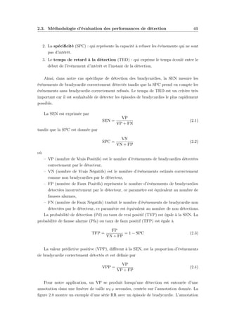 2.3. Méthodologie d’évaluation des performances de détection 41
2. La spéciﬁcité (SPC) : qui représente la capacité à refuser les évènements qui ne sont
pas d’intérêt.
3. Le temps de retard à la détection (TRD) : qui exprime le temps écoulé entre le
début de l’évènement d’intérêt et l’instant de la détection.
Ainsi, dans notre cas spéciﬁque de détection des bradycardies, la SEN mesure les
évènements de bradycardie correctement détectés tandis que la SPC prend en compte les
évènements sans bradycardie correctement refusés. Le temps de TRD est un critère très
important car il est souhaitable de détecter les épisodes de bradycardies le plus rapidement
possible.
La SEN est exprimée par
SEN =
VP
VP + FN
(2.1)
tandis que la SPC est donnée par
SPC =
VN
VN + FP
(2.2)
où
– VP (nombre de Vrais Positifs) est le nombre d’évènements de bradycardies détectées
correctement par le détecteur,
– VN (nombre de Vrais Négatifs) est le nombre d’évènements estimés correctement
comme non bradycardies par le détecteur,
– FP (nombre de Faux Positifs) représente le nombre d’évènements de bradycardies
détectées incorrectement par le détecteur, ce paramètre est équivalent au nombre de
fausses alarmes,
– FN (nombre de Faux Négatifs) traduit le nombre d’évènements de bradycardie non
détectées par le détecteur, ce paramètre est équivalent au nombre de non détections.
La probabilité de détection (Pd) ou taux de vrai positif (TVP) est égale à la SEN. La
probabilité de fausse alarme (Pfa) ou taux de faux positif (TFP) est égale à
TFP =
FP
VN + FP
= 1 − SPC (2.3)
La valeur prédictive positive (VPP), diﬀérent à la SEN, est la proportion d’évènements
de bradycardie correctement détectés et est déﬁnie par
VPP =
VP
VP + FP
(2.4)
Pour notre application, un VP se produit lorsqu’une détection est entourée d’une
annotation dans une fenêtre de taille wV P secondes, centrée sur l’annotation donnée. La
ﬁgure 2.8 montre un exemple d’une série RR avec un épisode de bradycardie. L’annotation
 