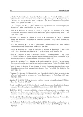 46 Bibliographie
Le Rolle, V., Hernández, A., Carrault, G., Samson, N., and Praud, J. (2008). A model
of ventilation used to interpret newborn lamb respiratory signals. In Engineering in
Medicine and Biology Society, 2008. EMBS 2008. 30th Annual International Conference
of the IEEE, pages 4945–4948. IEEE.
Li, C., Zheng, C., and Tai, C. (1995). Detection of ecg characteristic points using wavelet
transforms. IEEE Trans Biomed Eng, 42(1) :21–8.
Lovell, J. R., Eisenfeld, L., Rosow, E., Adam, J., Lapin, C., and Bronzino, J. D. (1999).
Vibrotactile stimulation for treatment of neonatal apnea : a preliminary study. Conn
Med, 63(6) :323–5.
Martínez, J. P., Almeida, R., Olmos, S., Rocha, A. P., and Laguna, P. (2004). A wavelet-
based ecg delineator : evaluation on standard databases. IEEE Trans Biomed Eng,
51(4) :570–81.
Pan, J. and Tompkins, W. J. (1985). A real-time QRS detection algorithm. IEEE Transac-
tions on Biomedical Engineering, BME-32(3) :230–236.
Patural, H., St-Hilaire, M., Pichot, V., Beuchée, A., Samson, N., Duvareille, C., and Praud,
J.-P. (2010). Postnatal autonomic activity in the preterm lamb. Res Vet Sci.
Pladys, P., Arsenault, J., Reix, P., Rouillard Lafond, J., Moreau-Bussière, F., and Praud,
J. (2008). Inﬂuence of prematurity on postnatal maturation of heart rate and arterial
pressure responses to hypoxia in lambs. Neonatology, 93(3) :197.
Poets, C. F., Stebbens, V. A., Samuels, M. P., and Southall, D. P. (1993). The relationship
between bradycardia, apnea, and hypoxemia in preterm infants. Pediatr Res, 34(2) :144–7.
Portet, F., Gao, F., Hunter, J., and Sripada, S. (2007). Evaluation of on-line bradycardia
boundary detectors from neonatal clinical data. Conf Proc IEEE Eng Med Biol Soc,
2007 :3288–91.
Pravisani, G., Beuchee, A., Mainardi, L., and Carrault, G. (2003). Short term prediction
of severe bradycardia in premature newborns. In Computers in Cardiology, 2003, pages
725–728. IEEE.
Quinlan, J. R. (1993). C4.5 : programs for machine learning. Morgan Kaufmann Publishers
Inc., San Francisco, CA, USA.
Rezek, I. and Roberts, S. (1998). Stochastic complexity measures for physiological signal
analysis. Biomedical Engineering, IEEE Transactions on, 45(9) :1186–1191.
Task Force (1996). Heart rate variability : standards of measurement, physiological inter-
pretation and clinical use. task force of the european society of cardiology and the north
american society of pacing and electrophysiology. Circulation, 93(5) :1043–65.
Ward, J. (1963). Hierarchical grouping to optimize an objective function. Journal of the
American statistical association, 58(301) :236–244.
Yu, J., Hunter, J., Reiter, E., and Sripada, S. (2002). Recognising visual patterns to
communicate gas turbine time-series data. In Proceedings of ES2002, pages 105–118.
Springer.
 