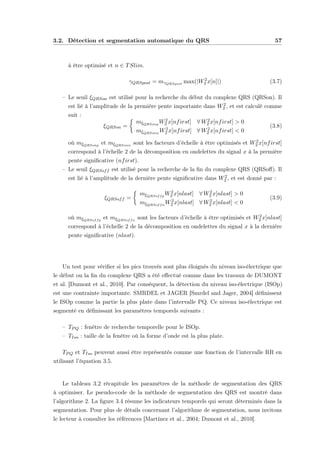 3.2. Détection et segmentation automatique du QRS 57
à être optimisé et n ∈ TSlim.
γQRSpost = mγQRSpost max(|W2
2 x[n]|) (3.7)
– Le seuil ξQRSon est utilisé pour la recherche du début du complexe QRS (QRSon). Il
est lié à l’amplitude de la première pente importante dans W2
2 , et est calculé comme
suit :
ξQRSon =
mξQRSonp
W2
2 x[nfirst] ∀ W2
2 x[nfirst] > 0
mξQRSonn
W2
2 x[nfirst] ∀ W2
2 x[nfirst] < 0
(3.8)
où mξQRSonp
et mξQRSonn
sont les facteurs d’échelle à être optimisés et W2
2 x[nfirst]
correspond à l’échelle 2 de la décomposition en ondelettes du signal x à la première
pente signiﬁcative (nfirst).
– Le seuil ξQRSoff est utilisé pour la recherche de la ﬁn du complexe QRS (QRSoﬀ). Il
est lié à l’amplitude de la dernière pente signiﬁcative dans W2
2 , et est donné par :
ξQRSoff =
mξQRSoffp
W2
2 x[nlast] ∀ W2
2 x[nlast] > 0
mξQRSoffn
W2
2 x[nlast] ∀ W2
2 x[nlast] < 0
(3.9)
où mξQRSoffp
et mξQRSoffn
sont les facteurs d’échelle à être optimisés et W2
2 x[nlast]
correspond à l’échelle 2 de la décomposition en ondelettes du signal x à la dernière
pente signiﬁcative (nlast).
Un test pour vériﬁer si les pics trouvés sont plus éloignés du niveau iso-électrique que
le début ou la ﬁn du complexe QRS a été eﬀectué comme dans les travaux de DUMONT
et al. [Dumont et al., 2010]. Par conséquent, la détection du niveau iso-électrique (ISOp)
est une contrainte importante. SMRDEL et JAGER [Smrdel and Jager, 2004] déﬁnissent
le ISOp comme la partie la plus plate dans l’intervalle PQ. Ce niveau iso-électrique est
segmenté en déﬁnissant les paramètres temporels suivants :
– TPQ : fenêtre de recherche temporelle pour le ISOp.
– TIso : taille de la fenêtre où la forme d’onde est la plus plate.
TPQ et TIso peuvent aussi être représentés comme une fonction de l’intervalle RR en
utilisant l’équation 3.5.
Le tableau 3.2 récapitule les paramètres de la méthode de segmentation des QRS
à optimiser. Le pseudo-code de la méthode de segmentation des QRS est montré dans
l’algorithme 2. La ﬁgure 3.4 résume les indicateurs temporels qui seront déterminés dans la
segmentation. Pour plus de détails concernant l’algorithme de segmentation, nous invitons
le lecteur à consulter les références [Martínez et al., 2004; Dumont et al., 2010].
 