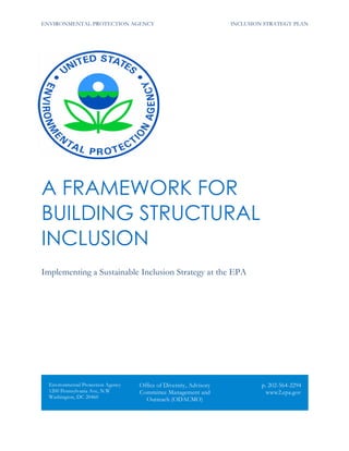 ENVIRONMENTAL PROTECTION AGENCY INCLUSION STRATEGY PLAN
A FRAMEWORK FOR
BUILDING STRUCTURAL
INCLUSION
Implementing a Sustainable Inclusion Strategy at the EPA
Environmental Protection Agency
1200 Pennsylvania Ave, N.W
Washington, DC 20460
Office of Diversity, Advisory
Committee Management and
Outreach (ODACMO)
p. 202-564-2294
www2.epa.gov
 