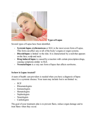 Types of Lupus
Several types of Lupus have been identified.
- Systemic lupus erythematosus or SLE, is the most severe form of Lupus.
This form can affect any or all of the body’s organs or organ systems.
- Discoidlupus is limited to the skin. It is characterized by a rash that appears
on the face, scalp and neck.
- Drug induced lupus is caused by a reaction with certain prescription drugs,
causing symptoms similar to SLE.
- Neonatallupus is a very rare form of lupus that affects newborns.
So how is Lupus treated?
A team of health care providers is needed when you have a diagnosis of lupus
since it is a systemic disease. Your team may include but is not limited to;
- PCP
- Rheumatologists
- Immunologists
- Hematologists
- Nephrologists
- Neurologists
- Cardiologists
The goal of your treatment plan is to prevent flares, reduce organ damage and to
treat flares when they occur.
 