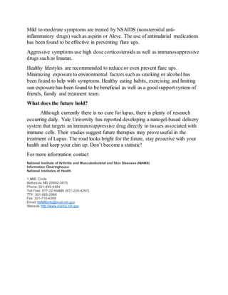 Mild to moderate symptoms are treated by NSAIDS (nonsteroidal anti-
inflammatory drugs) such as aspirin or Aleve. The use of antimalarial medications
has been found to be effective in preventing flare ups.
Aggressive symptoms use high dose corticosteroids as well as immunosuppressive
drugs such as Imuran.
Healthy lifestyles are recommended to reduce or even prevent flare ups.
Minimizing exposure to environmental factors such as smoking or alcohol has
been found to help with symptoms. Healthy eating habits, exercising and limiting
sun exposure has been found to be beneficial as well as a good supportsystem of
friends, family and treatment team.
What does the future hold?
Although currently there is no cure for lupus, there is plenty of research
occurring daily. Yale University has reported developing a nanogel-based delivery
system that targets an immunosuppressive drug directly to tissues associated with
immune cells. Their studies suggest future therapies may prove useful in the
treatment of Lupus. The road looks bright for the future, stay proactive with your
health and keep your chin up. Don’t become a statistic!
For more information contact
National Institute of Arthritis and Musculoskeletal and Skin Diseases (NIAMS)
Information Clearinghouse
National Institutes of Health
1 AMS Circle
Bethesda, MD 20892-3675
Phone:301-495-4484
Toll Free: 877-22-NIAMS (877-226-4267)
TTY: 301-565-2966
Fax: 301-718-6366
Email:NIAMSinfo@mail.nih.gov
Website:http://www.niams.nih.gov
 