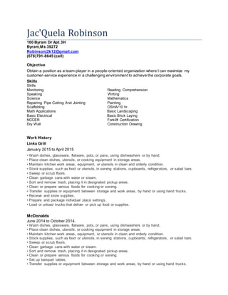 Jac'Quela Robinson
100 Byram Dr Apt.3H
Byram,Ms 39272
Robinsonj2k12@gmail.com
(678)791-8645 (cell)
Objective
Obtain a position as a team-player in a people-oriented organization where I can maximize my
customer-service experience in a challenging environment to achieve the corporate goals.
Skills
Skills
Monitoring Reading Comprehension
Speaking Writing
Science Mathematics
Repairing Pipe Cutting And Jointing Painting
Scaffolding OSHA/10 hr
Math Applications Basic Landscaping
Basic Electrical Basic Brick Laying
NCCER Forklift Certification
Dry Wall Construction Drawing
Work History
Links Grill
January 2015 to April 2015
• Wash dishes, glassware, flatware, pots, or pans, using dishwashers or by hand.
• Place clean dishes, utensils, or cooking equipment in storage areas.
• Maintain kitchen work areas, equipment, or utensils in clean and orderly condition.
• Stock supplies, such as food or utensils, in serving stations, cupboards, refrigerators, or salad bars.
• Sweep or scrub floors.
• Clean garbage cans with water or steam.
• Sort and remove trash, placing it in designated pickup areas.
• Clean or prepare various foods for cooking or serving.
• Transfer supplies or equipment between storage and work areas, by hand or using hand trucks.
• Receive and store supplies.
• Prepare and package individual place settings.
• Load or unload trucks that deliver or pick up food or supplies.
McDonalds
June 2014 to October 2014.
• Wash dishes, glassware, flatware, pots, or pans, using dishwashers or by hand.
• Place clean dishes, utensils, or cooking equipment in storage areas.
• Maintain kitchen work areas, equipment, or utensils in clean and orderly condition.
• Stock supplies, such as food or utensils, in serving stations, cupboards, refrigerators, or salad bars.
• Sweep or scrub floors.
• Clean garbage cans with water or steam.
• Sort and remove trash, placing it in designated pickup areas.
• Clean or prepare various foods for cooking or serving.
• Set up banquet tables.
• Transfer supplies or equipment between storage and work areas, by hand or using hand trucks.
 