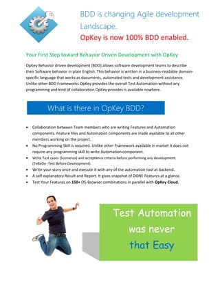 Your First Step toward Behavior Driven Development with OpKey
OpKey Behavior driven development (BDD) allows software development teams to describe
their Software behavior in plain English. This behavior is written in a business-readable domain-
specific language that works as documents, automated tests and development assistance.
Unlike other BDD Frameworks OpKey provides the overall Test Automation without any
programming and kind of collaboration OpKey provides is available nowhere.
 Collaboration between Team members who are writing Features and Automation
components. Feature files and Automation components are made available to all other
members working on the project.
 No Programming Skill is required. Unlike other Framework available in market it does not
require any programming skill to write Automation component.
 Write Test cases (Scenarios) and acceptance criteria before performing any development.
(TeBeDe -Test Before Development).
 Write your story once and execute it with any of the automation tool at backend.
 A self explanatory Result and Report. It gives snapshot of DONE Features at a glance.
 Test Your Features on 150+ OS-Browser combinations in parallel with OpKey Cloud.
BDD is changing Agile development
Landscape.
OpKey is now 100% BDD enabled.
What is there in OpKey BDD?
Test Automation
was never
that Easy
 