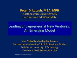 Leading Entrepreneurial New Ventures:
An Emerging Model
Peter D. Lucash, MBA, MPH
Northeastern University CPS
Lecturer and EdD Candidate
Joint Global Leadership Conference
Northeastern University Coll of Professional Studies
Swinburne University of Technology
October 2, 2015 Boston, MA USA
 