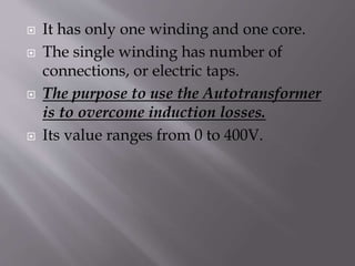  It has only one winding and one core.
 The single winding has number of
connections, or electric taps.
 The purpose to use the Autotransformer
is to overcome induction losses.
 Its value ranges from 0 to 400V.
 