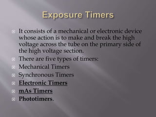  It consists of a mechanical or electronic device
whose action is to make and break the high
voltage across the tube on the primary side of
the high voltage section.
 There are five types of timers:
 Mechanical Timers
 Synchronous Timers
 Electronic Timers
 mAs Timers
 Phototimers.
 