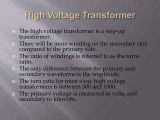  The high voltage transformer is a step-up
transformer.
 There will be more winding on the secondary side
compared to the primary side.
 The ratio of windings is referred to as the turns
ratio.
 The only difference between the primary and
secondary waveforms is the amplitude.
 The turn ratio for most x-ray high voltage
transformers is between 500 and 1000.
 The primary voltage is measured in volts, and
secondary in kilovolts.
 