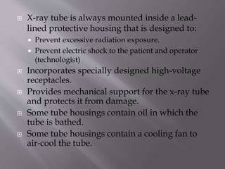  X-ray tube is always mounted inside a lead-
lined protective housing that is designed to:
 Prevent excessive radiation exposure.
 Prevent electric shock to the patient and operator
(technologist)
 Incorporates specially designed high-voltage
receptacles.
 Provides mechanical support for the x-ray tube
and protects it from damage.
 Some tube housings contain oil in which the
tube is bathed.
 Some tube housings contain a cooling fan to
air-cool the tube.
 