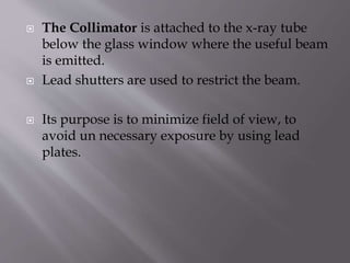  The Collimator is attached to the x-ray tube
below the glass window where the useful beam
is emitted.
 Lead shutters are used to restrict the beam.
 Its purpose is to minimize field of view, to
avoid un necessary exposure by using lead
plates.
 