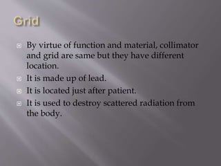 By virtue of function and material, collimator
and grid are same but they have different
location.
 It is made up of lead.
 It is located just after patient.
 It is used to destroy scattered radiation from
the body.
 