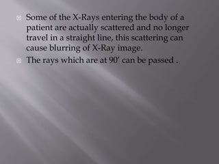  Some of the X-Rays entering the body of a
patient are actually scattered and no longer
travel in a straight line, this scattering can
cause blurring of X-Ray image.
 The rays which are at 90’ can be passed .
 