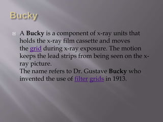  A Bucky is a component of x-ray units that
holds the x-ray film cassette and moves
the grid during x-ray exposure. The motion
keeps the lead strips from being seen on the x-
ray picture.
The name refers to Dr. Gustave Bucky who
invented the use of filter grids in 1913.
 
