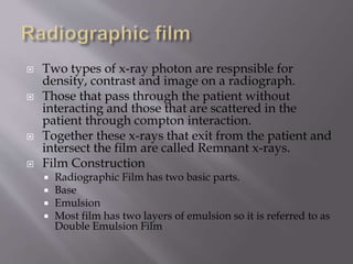  Two types of x-ray photon are respnsible for
density, contrast and image on a radiograph.
 Those that pass through the patient without
interacting and those that are scattered in the
patient through compton interaction.
 Together these x-rays that exit from the patient and
intersect the film are called Remnant x-rays.
 Film Construction
 Radiographic Film has two basic parts.
 Base
 Emulsion
 Most film has two layers of emulsion so it is referred to as
Double Emulsion Film
 