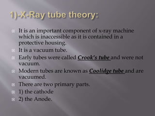  It is an important component of x-ray machine
which is inaccessible as it is contained in a
protective housing.
 It is a vacuum tube.
 Early tubes were called Crook’s tube and were not
vacuum.
 Modern tubes are known as Coolidge tube and are
vacuumed.
 There are two primary parts.
 1) the cathode
 2) the Anode.
 