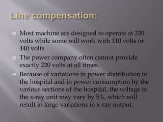  Most machine are designed to operate at 220
volts while some will work with 110 volts or
440 volts
 The power company often cannot provide
exactly 220 volts at all times.
 Because of variations in power distribution to
the hospital and in power consumption by the
various sections of the hospital, the voltage to
the x-ray unit may vary by 5%, which will
result in large variations in x-ray output.
 