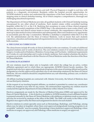 10
students are instructed hospital physicians and staff. Physical Diagnosis is taught in real time with
patients in a diagnostic environment. Residents within the hospital provide opportunities for
AUSOM students to realize and understand the importance of the basic medical science study as a
stepping stone to clinical clerkship training. All of which comprise a comprehensive, thorough and
challenging educationalexperience.
The Department of Clinical Medicine provides all qualified students with Clinical Clerkship training
unsurpassed by any other school of medicine. Each student rotates within accredited teaching
hospitals within the U.S. or the U.K. Realizing that acceptance to some of these clinical programs
requires the successful completion of the USMLE Step 1, the administrative team works closely with
the basic science and clinical science teams to insure continuity, the comprehensive delivery of the
most up to date medical science information and subsequently offers each student every opportunity
to successfully pass the step 1 examination. Whether a clerkship is completed within the U.S or the
U.K. the administration and the Dean of Clinical Medicine, work to insure that each students
experience, education and training meet all requirements for entry into graduate training programs in
both countries.
The clinical terms include 48 weeks of clinical clerkships in the core rotations, 12 weeks of additional
required rotations and 12 weeks of electives. The core rotations consist of 12 weeks in Medicine and
Surgery, 6 weeks each in Pediatrics, Obstetrics/Gynecology and Psychiatry. Additional requirements
are 8 weeks of a sub-internship and 6 weeks in family medicine. Each student schedules the elective
program on an individual basis with the Director of Clinical Medicine under the direction of the Dean
ofClinicalMedicine.
All core rotations must be taken only in hospitals with which the college has an active, written
affiliation agreement and in which there are appropriate AUSOM Clinical faculty members. The
hospital must also have approved postgraduate programs in the areas of training offered and must be
designated as a facility approved for specified core or sub-internship rotations by the Dean of Clinical
Medicine. All core rotations should be completed before any sub-internship, primary care, or elective
rotation isbegun.
All affiliate teaching hospitals are contracted with Atlantic University, the School of Medicine does
notusethirdparty rotations.
At the request of our teaching hospital affiliates, no student is permitted to contact any coordinator
within any hospital at any time for any reason. All communication regarding any rotation must be
conductedthrough the Department ofClinicalMedicinewithin Atlantic University.
Electives assignments are made by the Director of Medical Education (DME) and approved by the
Dean of Clinical Medicine. A list of electives available to AUSOM students at each affiliated hospital
is prepared annually by the Dean of Clinical Medicine with additions or deletions made as necessary,
and may be reviewed by students at the office of the DME. The DME will certify to the Office of the
Registrar onceapprovedby the Deaneachassignmentforelective foreachstudent.
Elective rotations in certain specialty areas such as Dermatology, Radiology, and Pathology, among
others may be taken in hospitals where there exist approved postgraduate training programs in an
acceptable “umbrella” area for example, Dermatology where medicine is approved; Radiology where
medicineorsurgery are approved;andPathology where medicineorsurgery are approved.
A.THECLINICAL CURRICULUM
B.CLINICAL PLACEMENT
 