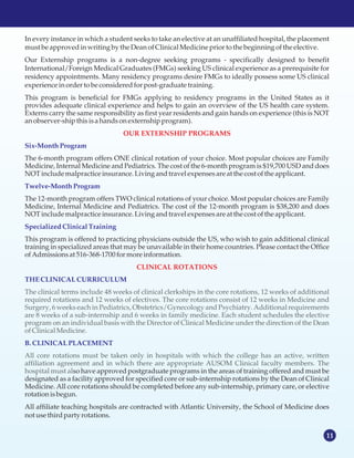 11
In every instance in which a student seeks to take an elective at an unaffiliated hospital, the placement
mustbe approvedinwriting by the Dean ofClinicalMedicinepriorto the beginning ofthe elective.
Our Externship programs is a non-degree seeking programs - specifically designed to benefit
International/Foreign Medical Graduates (FMGs) seeking US clinical experience as a prerequisite for
residency appointments. Many residency programs desire FMGs to ideally possess some US clinical
experience inordertobe consideredforpost-graduatetraining.
This program is beneficial for FMGs applying to residency programs in the United States as it
provides adequate clinical experience and helps to gain an overview of the US health care system.
Externs carry the same responsibility as first year residents and gain hands on experience (this is NOT
anobserver-shipthisisa handsonexternship program).
The 6-month program offers ONE clinical rotation of your choice. Most popular choices are Family
Medicine, Internal Medicine and Pediatrics. The cost of the 6-month program is $19,700 USD and does
NOTincludemalpracticeinsurance.Livingandtravel expensesareat the costofthe applicant.
The 12-month program offers TWO clinical rotations of your choice. Most popular choices are Family
Medicine, Internal Medicine and Pediatrics. The cost of the 12-month program is $38,200 and does
NOTincludemalpracticeinsurance.Livingandtravel expensesareat the costofthe applicant.
This program is offered to practicing physicians outside the US, who wish to gain additional clinical
training in specialized areas that may be unavailable in their home countries. Please contact the Office
ofAdmissionsat 516-368-1700 formoreinformation.
so have approved postgraduate programs in the areas of training offered and must be
designated as a facility approved for specified core or sub-internship rotations by the Dean of Clinical
Medicine. All core rotations should be completed before any sub-internship, primary care, or elective
rotation isbegun.
All affiliate teaching hospitals are contracted with Atlantic University, the School of Medicine does
notusethirdparty rotations.
OUR EXTERNSHIP PROGRAMS
CLINICAL ROTATIONS
Six-MonthProgram
Twelve-MonthProgram
SpecializedClinicalTraining
THECLINICAL CURRICULUM
B.CLINICAL PLACEMENT
The clinical terms include 48 weeks of clinical clerkships in the core rotations, 12 weeks of additional
required rotations and 12 weeks of electives. The core rotations consist of 12 weeks in Medicine and
Surgery, 6 weeks each in Pediatrics, Obstetrics/Gynecology and Psychiatry. Additional requirements
are 8 weeks of a sub-internship and 6 weeks in family medicine. Each student schedules the elective
program on an individual basis with the Director of Clinical Medicine under the direction of the Dean
ofClinicalMedicine.
All core rotations must be taken only in hospitals with which the college has an active, written
affiliation agreement and in which there are appropriate AUSOM Clinical faculty members. The
hospital must al
 