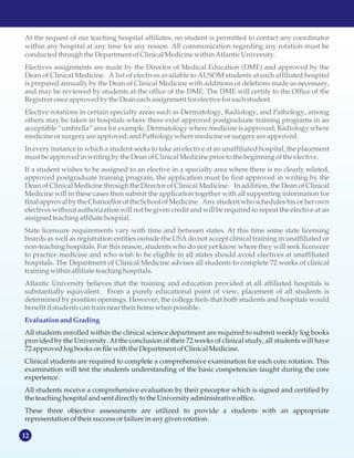12
MISSION STATEMENT
At the request of our teaching hospital affiliates, no student is permitted to contact any coordinator
within any hospital at any time for any reason. All communication regarding any rotation must be
conductedthrough the Department ofClinicalMedicinewithin Atlantic University.
Electives assignments are made by the Director of Medical Education (DME) and approved by the
Dean of Clinical Medicine. A list of electives available to AUSOM students at each affiliated hospital
is prepared annually by the Dean of Clinical Medicine with additions or deletions made as necessary,
and may be reviewed by students at the office of the DME. The DME will certify to the Office of the
Registrar onceapprovedby the Deaneachassignmentforelective foreachstudent.
Elective rotations in certain specialty areas such as Dermatology, Radiology, and Pathology, among
others may be taken in hospitals where there exist approved postgraduate training programs in an
acceptable “umbrella” area for example, Dermatology where medicine is approved; Radiology where
medicineorsurgery are approved;andPathology where medicineorsurgery are approved.
In every instance in which a student seeks to take an elective at an unaffiliated hospital, the placement
mustbe approvedinwriting by the Dean ofClinicalMedicinepriorto the beginning ofthe elective.
If a student wishes to be assigned to an elective in a specialty area where there is no clearly related,
approved postgraduate training program, the application must be first approved in writing by the
Dean of Clinical Medicine through the Director of Clinical Medicine. In addition, the Dean of Clinical
Medicine will in these cases then submit the application together with all supporting information for
final approval by the Chancellor of the School of Medicine. Any student who schedules his or her own
electives without authorization will not be given credit and will be required to repeat the elective at an
assignedteaching affiliate hospital.
State licensure requirements vary with time and between states. At this time some state licensing
boards as well as registration entities outside the USA do not accept clinical training in unaffiliated or
non-teaching hospitals. For this reason, students who do not yet know where they will seek licensure
to practice medicine and who wish to be eligible in all states should avoid electives at unaffiliated
hospitals. The Department of Clinical Medicine advises all students to complete 72 weeks of clinical
training within affiliate teaching hospitals.
Atlantic University believes that the training and education provided at all affiliated hospitals is
substantially equivalent. From a purely educational point of view, placement of all students is
determined by position openings. However, the college feels that both students and hospitals would
benefit ifstudentscantrain near their homewhen possible.
EvaluationandGrading
All students enrolled within the clinical science department are required to submit weekly log books
provided by the University. At the conclusion of their 72 weeks of clinical study, all students will have
72approvedlogbooksonfilewith the Department ofClinicalMedicine.
Clinical students are required to complete a comprehensive examination for each core rotation. This
examination will test the students understanding of the basic competencies taught during the core
experience.
All students receive a comprehensive evaluation by their preceptor which is signed and certified by
the teaching hospitalandsentdirectlytothe Universityadministrativeoffice.
These three objective assessments are utilized to provide a students with an appropriate
representation oftheir successorfailure inany given rotation.
 
