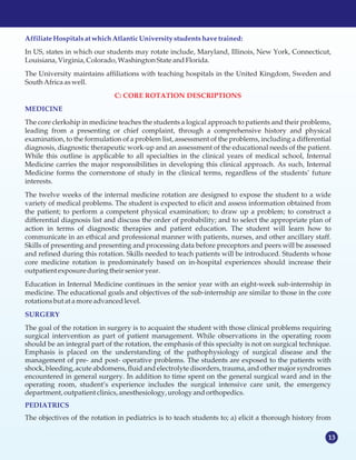 13
Affiliate Hospitalsat whichAtlanticUniversitystudentshavetrained:
MEDICINE
SURGERY
PEDIATRICS
In US, states in which our students may rotate include, Maryland, Illinois, New York, Connecticut,
Louisiana,Virginia, Colorado,WashingtonState andFlorida.
The University maintains affiliations with teaching hospitals in the United Kingdom, Sweden and
SouthAfricaaswell.
The core clerkship in medicine teaches the students a logical approach to patients and their problems,
leading from a presenting or chief complaint, through a comprehensive history and physical
examination, to the formulation of a problem list, assessment of the problems, including a differential
diagnosis, diagnostic therapeutic work-up and an assessment of the educational needs of the patient.
While this outline is applicable to all specialties in the clinical years of medical school, Internal
Medicine carries the major responsibilities in developing this clinical approach. As such, Internal
Medicine forms the cornerstone of study in the clinical terms, regardless of the students’ future
interests.
The twelve weeks of the internal medicine rotation are designed to expose the student to a wide
variety of medical problems. The student is expected to elicit and assess information obtained from
the patient; to perform a competent physical examination; to draw up a problem; to construct a
differential diagnosis list and discuss the order of probability; and to select the appropriate plan of
action in terms of diagnostic therapies and patient education. The student will learn how to
communicate in an ethical and professional manner with patients, nurses, and other ancillary staff.
Skills of presenting and presenting and processing data before preceptors and peers will be assessed
and refined during this rotation. Skills needed to teach patients will be introduced. Students whose
core medicine rotation is predominately based on in-hospital experiences should increase their
outpatient exposureduringtheir senioryear.
Education in Internal Medicine continues in the senior year with an eight-week sub-internship in
medicine. The educational goals and objectives of the sub-internship are similar to those in the core
rotationsbut at a moreadvancedlevel.
The goal of the rotation in surgery is to acquaint the student with those clinical problems requiring
surgical intervention as part of patient management. While observations in the operating room
should be an integral part of the rotation, the emphasis of this specialty is not on surgical technique.
Emphasis is placed on the understanding of the pathophysiology of surgical disease and the
management of pre- and post- operative problems. The students are exposed to the patients with
shock, bleeding, acute abdomens, fluid and electrolyte disorders, trauma, and other major syndromes
encountered in general surgery. In addition to time spent on the general surgical ward and in the
operating room, student’s experience includes the surgical intensive care unit, the emergency
department,outpatient clinics,anesthesiology,urologyandorthopedics.
The objectives of the rotation in pediatrics is to teach students to; a) elicit a thorough history from
C: CORE ROTATION DESCRIPTIONS
 