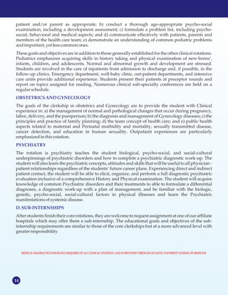 14
patient and/or parent as appropriate; b) conduct a thorough age-appropriate psycho-social
examination, including a development assessment; c) formulate a problem list, including psycho-
social, behavioral and medical aspects; and d) communicate effectively with patients, parents and
members of the health care team; e) demonstrate an understanding of common pediatric problems
andimportant, yet lesscommonones.
These goals and objectives are in addition to those generally established for the other clinical rotations.
Pediatrics emphasizes acquiring skills in history taking and physical examination of new-borns‘,
infants, children, and adolescents. Normal and abnormal growth and development are stressed.
Students are involved in the care of inpatients from admission to discharge and, if possible, in the
follow-up clinics. Emergency department, well-baby clinic, out-patient departments, and intensive
care units provide additional experience. Students present their patients at preceptor rounds and
report on topics assigned for reading. Numerous clinical sub-specialty conferences are held on a
regular schedule.
The goals of the clerkship in obstetrics and Gynecology are to provide the student with Clinical
experience in: a) the management of normal and pathological changes that occur during pregnancy,
labor, delivery, and the puerperium; b) the diagnosis and management of Gynecology diseases; c) the
principles and practice of family planning; d) the team concept of health care; and e) public health
aspects related to maternal and Perinatal morbidity and mortality, sexually transmitted disease,
cancer detection, and education in human sexuality. Outpatient experiences are particularly
emphasizedinthisrotation.
The rotation is psychiatry teaches the student biological, psycho-social, and social-cultural
underpinnings of psychiatric disorders and how to complete a psychiatric diagnostic work-up. The
student will also learn the psychiatric concepts, attitudes and skills that will be useful to all physician -
patient relationships regardless of the students’ future career plans. Experiencing direct and indirect
patient contact, the student will be able to elicit, organize, and perform a full diagnostic psychiatric
evaluation inclusive of a comprehensive History and Physical examination. The student will acquire
knowledge of common Psychiatric disorders and their treatments to able to formulate a differential
diagnoses, a diagnostic work-up with a plan of management, and be familiar with the biologic,
genetic, psycho-social, social-cultural factors in physical illnesses and learn the Psychiatric
manifestationsofsystemicdisease.
After students finish their core rotations, they are welcome to request assignment at one of our affiliate
hospitals which may offer them a sub-internship. The educational goals and objectives of the sub-
internship requirements are similar to those of the core clerkships but at a more advanced level with
greater responsibility.
OBSTETRICSANDGYNECOLOGY
PSYCHIATRY
D.SUB-INTERNSHIPS
MEDICAL MALPRACTICE INSURANCE REQUIRED OF ALL CLINICAL STUDENTS, AND IS PROVIDED THROUGH ATLANTIC UNIVERSITY SCHOOL OF MEDICINE.
 