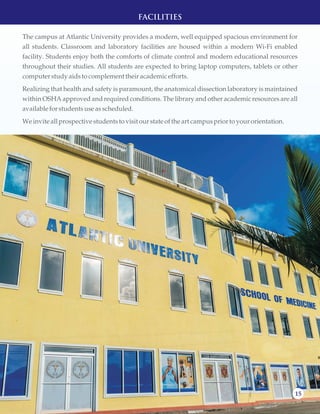 15
FACILITIES
The campus at Atlantic University provides a modern, well equipped spacious environment for
all students. Classroom and laboratory facilities are housed within a modern Wi-Fi enabled
facility. Students enjoy both the comforts of climate control and modern educational resources
throughout their studies. All students are expected to bring laptop computers, tablets or other
computerstudyaidstocomplementtheir academicefforts.
Realizing that health and safety is paramount, the anatomical dissection laboratory is maintained
within OSHA approved and required conditions. The library and other academic resources are all
available forstudentsuseasscheduled.
Weinvite allprospectivestudentstovisitourstate ofthe art campuspriortoyourorientation.
 