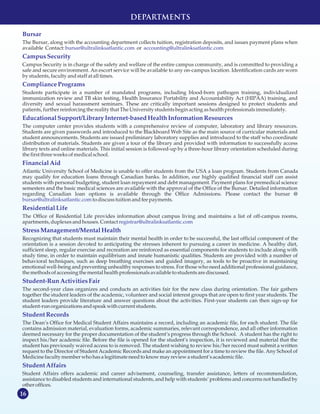 16
MISSION STATEMENT
Bursar
bursar@ultralinksatlantic.com accounting@ultralinksatlantic.com
CampusSecurity
CompliancePrograms
EducationalSupport/LibraryInternet-basedHealthInformation Resources
FinancialAid
bursar@ultralinksatlantic.com
ResidentialLife
registrar@ultralinksatlantic.com
StressManagement/MentalHealth
Student-RunActivitiesFair
StudentRecords
StudentAffairs
The Bursar, along with the accounting department collects tuition, registration deposits, and issues payment plans when
available Contact: or
Campus Security is in charge of the safety and welfare of the entire campus community, and is committed to providing a
safe and secure environment. An escort service will be available to any on-campus location. Identification cards are worn
by students,faculty andstaff at alltimes.
Students participate in a number of mandated programs, including blood-born pathogen training, individualized
immunization review and TB skin testing, Health Insurance Portability and Accountability Act (HIPAA) training, and
diversity and sexual harassment seminars. These are critically important sessions designed to protect students and
patients, further reinforcingthe reality that TheUniversity studentsbegin acting ashealth professionalsimmediately.
The computer center provides students with a comprehensive review of computer, laboratory and library resources.
Students are given passwords and introduced to the Blackboard Web Site as the main source of curricular materials and
student announcements. Students are issued preliminary laboratory supplies and introduced to the staff who coordinate
distribution of materials. Students are given a tour of the library and provided with information to successfully access
library texts and online materials. This initial session is followed-up by a three-hour library orientation scheduled during
the first three weeksofmedicalschool.
Atlantic University School of Medicine is unable to offer students from the USA a loan program. Students from Canada
may qualify for education loans through Canadian banks. In addition, our highly qualified financial staff can assist
students with personal budgeting, student loan repayment and debt management. Payment plans for premedical science
semesters and the basic medical sciences are available with the approval of the Office of the Bursar. Detailed information
regarding Canadian loan options is available through the Office Admissions. Please contact the bursar @
to discusstuition andfee payments.
The Office of Residential Life provides information about campus living and maintains a list of off-campus rooms,
apartments, duplexesandhouses.Contact
Recognizing that students must maintain their mental health in order to be successful, the last official component of the
orientation is a session devoted to anticipating the stresses inherent to pursuing a career in medicine. A healthy diet,
sufficient sleep, regular exercise and recreation are reinforced as essential components for students to include along with
study time, in order to maintain equilibrium and innate humanistic qualities. Students are provided with a number of
behavioral techniques, such as deep breathing exercises and guided imagery, as tools to be proactive in maintaining
emotional well-being and preventing unhealthy responses to stress. For those who need additional professional guidance,
the methodsofaccessingthe mental health professionalsavailable tostudentsarediscussed.
The second-year class organizes and conducts an activities fair for the new class during orientation. The fair gathers
together the student leaders of the academic, volunteer and social interest groups that are open to first year students. The
student leaders provide literature and answer questions about the activities. First-year students can then sign-up for
student-run organizationsandspeak with current students.
The Dean’s Office for Medical Student Affairs maintains a record, including an academic file, for each student. The file
contains admission material, evaluation forms, academic summaries, relevant correspondence, and all other information
deemed necessary for the proper documentation of the student’s progress through the School. A student has the right to
inspect his/her academic file. Before the file is opened for the student’s inspection, it is reviewed and material that the
student has previously waived access to is removed. The student wishing to review his/her record must submit a written
request to the Director of Student Academic Records and make an appointment for a time to review the file. Any School of
Medicinefaculty memberwhohasa legitimate needtoknow may review a student’sacademicfile.
Student Affairs offers academic and career advisement, counseling, transfer assistance, letters of recommendation,
assistance to disabled students and international students, and help with students’ problems and concerns not handled by
other offices.
DEPARTMENTS
 