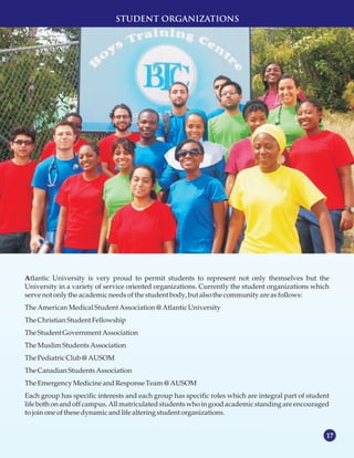 17
STUDENT ORGANIZATIONS
Atlantic University is very proud to permit students to represent not only themselves but the
University in a variety of service oriented organizations. Currently the student organizations which
servenotonlythe academicneedsofthe studentbody,but alsothe communityareasfollows:
TheAmericanMedicalStudentAssociation@AtlanticUniversity
TheChristianStudentFellowship
TheStudentGovernmentAssociation
TheMuslimStudentsAssociation
ThePediatricClub @AUSOM
TheCanadianStudentsAssociation
TheEmergencyMedicineandResponseTeam@AUSOM
Each group has specific interests and each group has specific roles which are integral part of student
life both on and off campus.All matriculated students who in goodacademicstanding are encouraged
tojoinoneofthese dynamicandlifealtering student organizations.
 