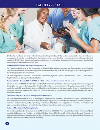 18
The faculty at Atlantic University School of Medicine bring their knowledge and experience in the field of medicine to
enhance and elevate the overall education that students receive here. It is their personal experience of having taken and
passed the USMLE and their commitment and dedication to the teaching and mentoring of our students that builds a
strong foundationforourfuture physicians.
Dr. Omolepreviously was in the Department of Clinical Skills, Patho-physiology and Pharmacology at St. George’s
University, Grenada. He has been teaching medical students for several years and has brought those years of experience to
the teaching programat ourInstitution.
Dr. Omolespecialities include Guillain-Barre syndrome, Syncopy, Pelvic Inflammatory Disease, Leptospirosis,
Nephrolithiasis,andCongestive CardiacFailure.
Dr. Urs received his MB, BS from the Rajiv Gandhi Medical University in India. After his post-graduation in Radiology and
Imaging he was head of Radiology at the Wockhardt hospital and research center of Bangalore (an associate of Harvard
medical school). He served as the director of Radiology and Imaging at the Sagar Apollo Group of hospitals, and has
presented numerous papers to his credit. Dr. Urs’ specialization is vascular and interventional radiology; his forte is
neurointerventions.
Dr. Dubynsky graduated with an M.D. from Loyola College and the University Of Salamanca College Of Medicine. He has
been the medical director and chairman of the department of pediatrics at Elkhart General Hospital, assistant professor at
numerous medical schools, and is a practicing pediatrician. DrDubynsky is well published in his field and had covered
topicssuchasDigoxin therapy in lowbirth weight babies andcerebral oxidative metabolism.
Dr. Mendola graduated with an M.D. from the Medical School at UMDNJ- New Jersey Medical School in Newark, NJ and
completed a Residency in Psychiatry at Mt. Sinai Medical Center, NY, along with a Fellowship in Forensic Psychiatry at
Albert Einstein College of Medicine, Bronx, NY. He has been certified through the National Board of Medical Examiners
andthe AmericanBoardofPsychiatry &Neurology.
AdekunleOmole:MBBS;teachingAnatomy andDPS
NaveenChandraRaj: Urs,MB, BS,D.M.R.D, F.E.I.S.I., Deanof ClinicalStudiesinSaintLucia
Orest Dubynsky:M.D., Chair of theDepartment of Pediatrics
AntonyJ. Mendola:M.D., VisitingFaculty
FACULTY & STAFF
 