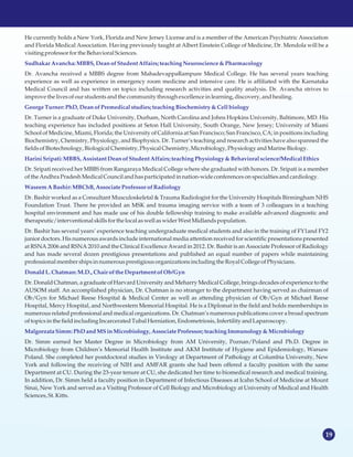 19
He currently holds a New York, Florida and New Jersey License and is a member of the American Psychiatric Association
and Florida Medical Association. Having previously taught at Albert Einstein College of Medicine, Dr. Mendola will be a
visiting professorforthe BehavioralSciences.
Dr. Avancha received a MBBS degree from MahadevappaRampure Medical College. He has several years teaching
experience as well as experience in emergency room medicine and intensive care. He is affiliated with the Karnataka
Medical Council and has written on topics including research activities and quality analysis. Dr. Avancha strives to
improvethe livesofourstudentsandthe communitythrough excellencein learning, discovery,andhealing.
Dr. Turner is a graduate of Duke University, Durham, North Carolina and Johns Hopkins University, Baltimore, MD. His
teaching experience has included positions at Seton Hall University, South Orange, New Jersey; University of Miami
School of Medicine, Miami, Florida; the University of California at San Francisco; San Francisco, CA; in positions including
Biochemistry, Chemistry, Physiology, and Biophysics. Dr. Turner’s teaching and research activities have also spanned the
fieldsofBiotechnology,BiologicalChemistry, PhysicalChemistry, Microbiology,Physiology andMarineBiology.
Dr. Sripati received her MBBS from Rangaraya Medical College where she graduated with honors. Dr. Sripati is a member
ofthe AndhraPradeshMedicalCouncilandhasparticipated in nation-wideconferencesonspecialtiesandcardiology.
Dr. Bashir worked as a Consultant Musculoskeletal & Trauma Radiologist for the University Hospitals Birmingham NHS
Foundation Trust. There he provided an MSK and trauma imaging service with a team of 3 colleagues in a teaching
hospital environment and has made use of his double fellowship training to make available advanced diagnostic and
therapeutic/interventional skillsforthe localaswell aswiderWest Midlandspopulation.
Dr. Bashir has several years’ experience teaching undergraduate medical students and also in the training of FY1and FY2
junior doctors. His numerous awards include international media attention received for scientific presentations presented
at RSNA 2006 and RSNA 2010 and the Clinical Excellence Award in 2012. Dr. Bashir is an Associate Professor of Radiology
and has made several dozen prestigious presentations and published an equal number of papers while maintaining
professionalmembershipsinnumerousprestigiousorganizationsincludingthe Royal College ofPhysicians.
Dr. Donald Chatman, a graduate of Harvard University and Meharry Medical College, brings decades of experience to the
AUSOM staff. An accomplished physician, Dr. Chatman is no stranger to the department having served as chairman of
Ob/Gyn for Michael Reese Hospital & Medical Center as well as attending physician of Ob/Gyn at Michael Reese
Hospital, Mercy Hospital, and Northwestern Memorial Hospital. He is a Diplomat in the field and holds memberships in
numerous related professional and medical organizations. Dr. Chatman’s numerous publications cover a broad spectrum
oftopicsin the fieldincludingIncarceratedTubal Herniation, Endometriosis,Infertility andLaparoscopy.
Dr. Simm earned her Master Degree in Microbiology from AM University, Poznan/Poland and Ph.D. Degree in
Microbiology from Children’s Memorial Health Institute and AKM Institute of Hygiene and Epidemiology, Warsaw
Poland. She completed her postdoctoral studies in Virology at Department of Pathology at Columbia University, New
York and following the receiving of NIH and AMFAR grants she had been offered a faculty position with the same
Department at CU. During the 23-year tenure at CU, she dedicated her time to biomedical research and medical training.
In addition, Dr. Simm held a faculty position in Department of Infectious Diseases at Icahn School of Medicine at Mount
Sinai, New York and served as a Visiting Professor of Cell Biology and Microbiology at University of Medical and Health
Sciences,St. Kitts.
SudhakarAvancha:MBBS,Deanof StudentAffairs; teachingNeuroscience& Pharmacology
George Turner: PhD,Deanof Premedicalstudies;teachingBiochemistry &Cell biology
Harini Sripati:MBBS,AssistantDeanof StudentAffairs; teachingPhysiology & Behavioral science/MedicalEthics
Waseem ABashir:MBChB, AssociateProfessor of Radiology
DonaldL.Chatman: M.D., Chair of theDepartment of Ob/Gyn
Malgorzata Simm: PhDandMSinMicrobiology, AssociateProfessor; teachingImmunology &Microbiology
 