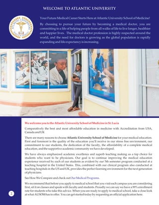 WELCOME TO ATLANTIC UNIVERSITY
YourFuture MedicalCareer Starts Hereat AtlanticUniversitySchoolofMedicine!
By choosing to pursue your future by becoming a medical doctor, you are
committing to a life of helping people from all walks of life to live longer, healthier
and happier lives. The medical doctor profession is highly respected around the
world, and the need for doctors is growing as the global population is rapidly
expanding andlife expectancy isincreasing.
We welcome you to theAtlanticUniversity Schoolof MedicineinSt.Lucia
Comparatively the best and most affordable education in medicine with Accreditation from USA,
CanadaandUK
There are many reasons to choose Atlantic University School of Medicine for your medical education.
First and foremost is the quality of the education you’ll receive in our stress free environment, our
commitment to our students, the dedication of the faculty, the affordability of a complete medical
education,andthe supportiveacademiccommunitywehavedeveloped.
We have always emphasized academic excellence and superb teaching making us a top choice for
students who want to be physicians. Our goal is to continue improving the medical education
experience received by each of our students as evident by our 5th semester program conducted at a
teaching hospital in the United States. This, combined with our clinical program also conducted at
teaching hospitals in the US and UK, provides the perfect learning environment for the next generation
ofphysicians.
SeeHowWe Compareandcheckout
We recommend that before you apply to medical school that you visit each campus you are considering
first, sit it on classes and speak with faculty and students. Proudly we can say we have a 99% enrollment
rate for students who take this advice. When you are ready to apply to medical school, take a close look
at what AUSOMhasto offer.Youcanget startedtoday by requesting an officialapplicationhere.
Our MedicalPrograms.
2
 