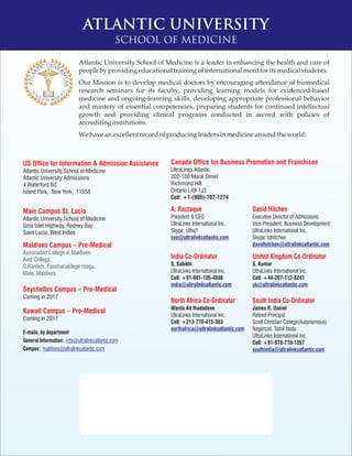 ATLANTIC UNIVERSITY
SCHOOL OF MEDICINE
Atlantic University School of Medicine is a leader in enhancing the health and care of
peopleby providingeducationaltraining ofinternational meritforitsmedicalstudents.
Our Mission is to develop medical doctors by encouraging attendance of biomedical
research seminars for its faculty, providing learning models for evidenced-based
medicine and ongoing-learning skills, developing appropriate professional behavior
and mastery of essential competencies, preparing students for continued intellectual
growth and providing clinical programs conducted in accord with policies of
accreditinginstitutions.
Wehaveanexcellent recordofproducingleadersinmedicinearoundthe world.
US Office for Information & Admission Assistance
Main Campus St. Lucia
Maldives Campus – Pre-Medical
Seychelles Campus – Pre-Medical
Kuwait Campus – Pre-Medical
Atlantic University School of Medicine
Atlantic University Admissions
4 Waterford Rd
Island Park, New York, 11558
Atlantic University School of Medicine
Gros Islet Highway, Rodney Bay
Saint Lucia, West Indies
Coming in 2017
Coming in 2017
Associated College in Maldives
Avid College,
G.Ranfehi, Faashanakilege magu,
Male, Maldives
A. Razzaque
President & CEO
UltraLinks International Inc.
Skype: ulihq1
ceo@ultralinksatlantic.com
David Hitchen
Executive Director of Admissions
Vice-President, Business Development
UltraLinks International Inc.
Skype: tdhitchen
davidhitchen@ultralinksatlantic.com
United Kingdom Co-Ordinator
S. Kumar
UltraLinks International Inc.
Cell: +44-207-112-8241
uk@ultralinksatlantic.com
India Co-Ordinator
S. Sabikhi
UltraLinks International Inc.
Cell: +91-981-105-4040
india@ultralinksatlantic.com
South India Co-Ordinator
James R. Daniel
Retired Principal
Scott Christian College(Autonomous)
Nagercoil, Tamil Nadu
UltraLinks International Inc.
Cell: +91-978-778-1357
southindia@ultralinksatlantic.com
North Africa Co-Ordinator
Warda Ait Ihadadene
UltraLinks International Inc.
Cell: +213-770-415-363
northafrica@ultralinksatlantic.com
E-mails, by department
General Information:
Campus:
info@ultralinksatlantic.com
maldives@ultralinksatlantic.com
Canada Office for Business Promotion and Franchisee
UltraLinks Atlantic
202-100 Mural Street
Richmond Hill
Ontario L4B 1J3
Cell: +1-(905)-707-1274
 