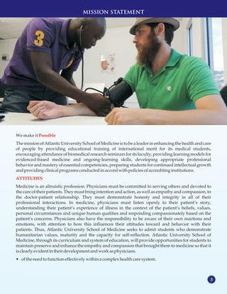 3
MISSION STATEMENT
WemakeitPossible
The missionof Atlantic University Schoolof Medicineis to be a leader in enhancing the health and care
of people by providing educational training of international merit for its medical students,
encouraging attendance of biomedical research seminars for its faculty, providing learning models for
evidenced-based medicine and ongoing-learning skills, developing appropriate professional
behavior and mastery of essential competencies, preparing students for continued intellectual growth
andprovidingclinicalprogramsconductedinaccordwith policiesofaccreditinginstitutions.
Medicine is an altruistic profession. Physicians must be committed to serving others and devoted to
the care of their patients. They must bring intention and action, as well as empathy and compassion, to
the doctor-patient relationship. They must demonstrate honesty and integrity in all of their
professional interactions. In medicine, physicians must listen openly to their patient’s story,
understanding their patient’s experience of illness in the context of the patient’s beliefs, values,
personal circumstances and unique human qualities and responding compassionately based on the
patient’s concerns. Physicians also have the responsibility to be aware of their own reactions and
emotions, with attention to how this influences their attitudes toward and behavior with their
patients. Thus, Atlantic University School of Medicine seeks to admit students who demonstrate
humanitarian values, maturity and the capacity for self-reflection. Atlantic University School of
Medicine, through its curriculum and system of education, will provide opportunities for students to
maintain preserve and enhance the empathy and compassion that brought them to medicine so that it
isclearly evidentintheir developmentandworkasphysicians.
• ofthe needtofunctioneffectively within a complexhealth caresystem.
ATTITUDES
 