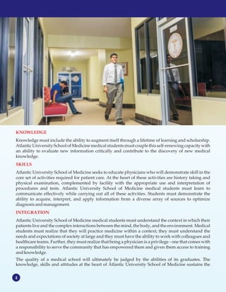4
MISSION STATEMENT
KNOWLEDGE
SKILLS
INTEGRATION
Knowledge must include the ability to augment itself through a lifetime of learning and scholarship.
Atlantic University School of Medicine medical students must couple this self-renewing capacity with
an ability to evaluate new information critically and contribute to the discovery of new medical
knowledge.
Atlantic University School of Medicine seeks to educate physicians who will demonstrate skill in the
core set of activities required for patient care. At the heart of these activities are history taking and
physical examination, complemented by facility with the appropriate use and interpretation of
procedures and tests. Atlantic University School of Medicine medical students must learn to
communicate effectively while carrying out all of these activities. Students must demonstrate the
ability to acquire, interpret, and apply information from a diverse array of sources to optimize
diagnosisandmanagement.
Atlantic University School of Medicine medical students must understand the context in which their
patients live and the complex interactions between the mind, the body, and the environment. Medical
students must realize that they will practice medicine within a context; they must understand the
needs and expectations of society at large and they must have the ability to work with colleagues and
healthcare teams. Further, they must realize that being a physician is a privilege - one that comes with
a responsibility to serve the community that has empowered them and given them access to training
andknowledge.
The quality of a medical school will ultimately be judged by the abilities of its graduates. The
knowledge, skills and attitudes at the heart of Atlantic University School of Medicine sustains the
 